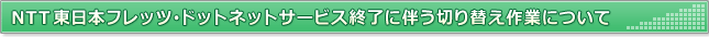 NTT東日本フレッツ・ドットネットサービス終了に伴う切り替え作業について